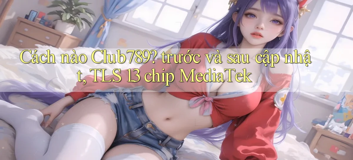 Cách nào Club789 trước và sau cập nhật, TLS 1.3 chip MediaTek