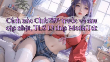 Cách nào Club789 trước và sau cập nhật, TLS 1.3 chip MediaTek