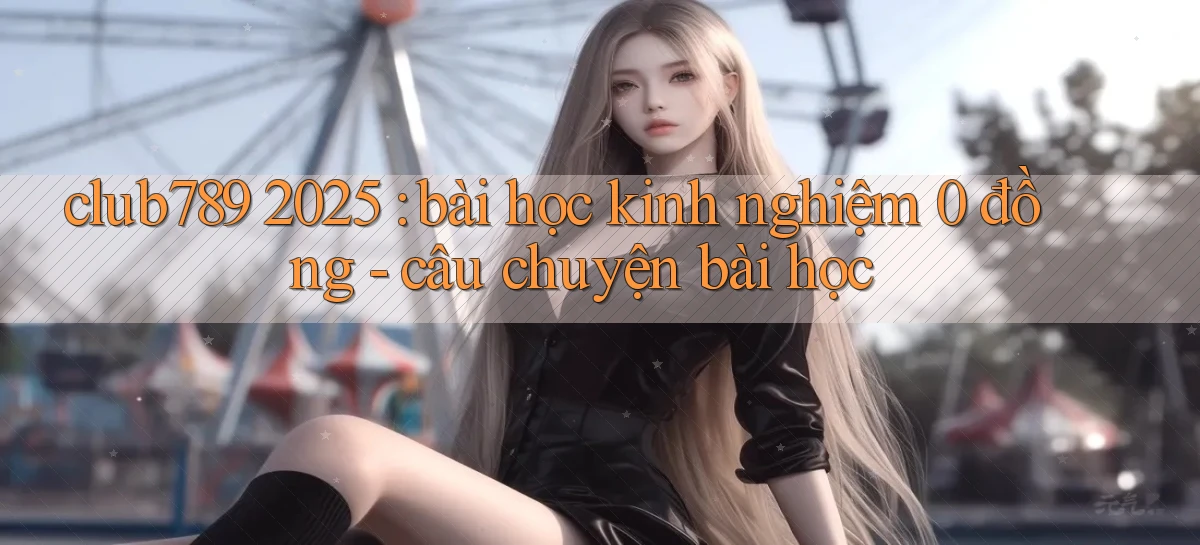 club789 2025 bài học kinh nghiệm 0 đồng   câu chuyện bài học