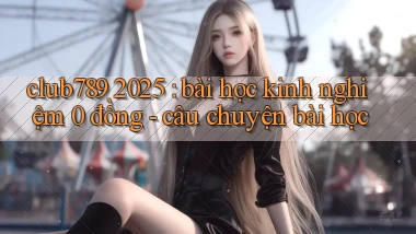 club789 2025 bài học kinh nghiệm 0 đồng   câu chuyện bài học
