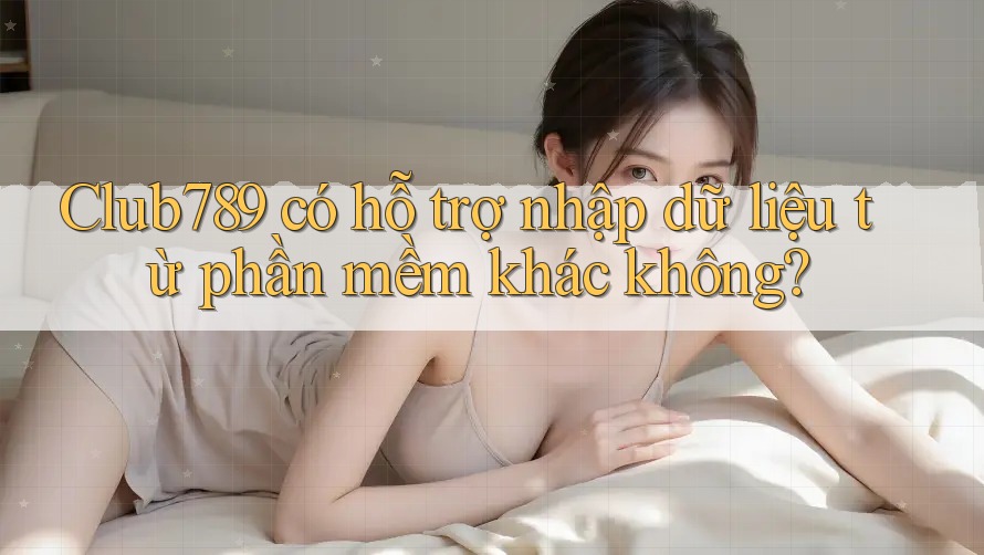 Club789 có hỗ trợ nhập dữ liệu từ phần mềm khác không?