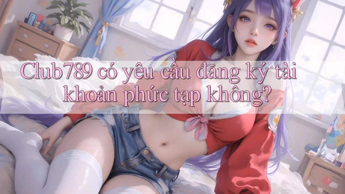 Club789 có yêu cầu đăng ký tài khoản phức tạp không? Club789 có yêu cầu đăng ký tài khoản phức tạp không?