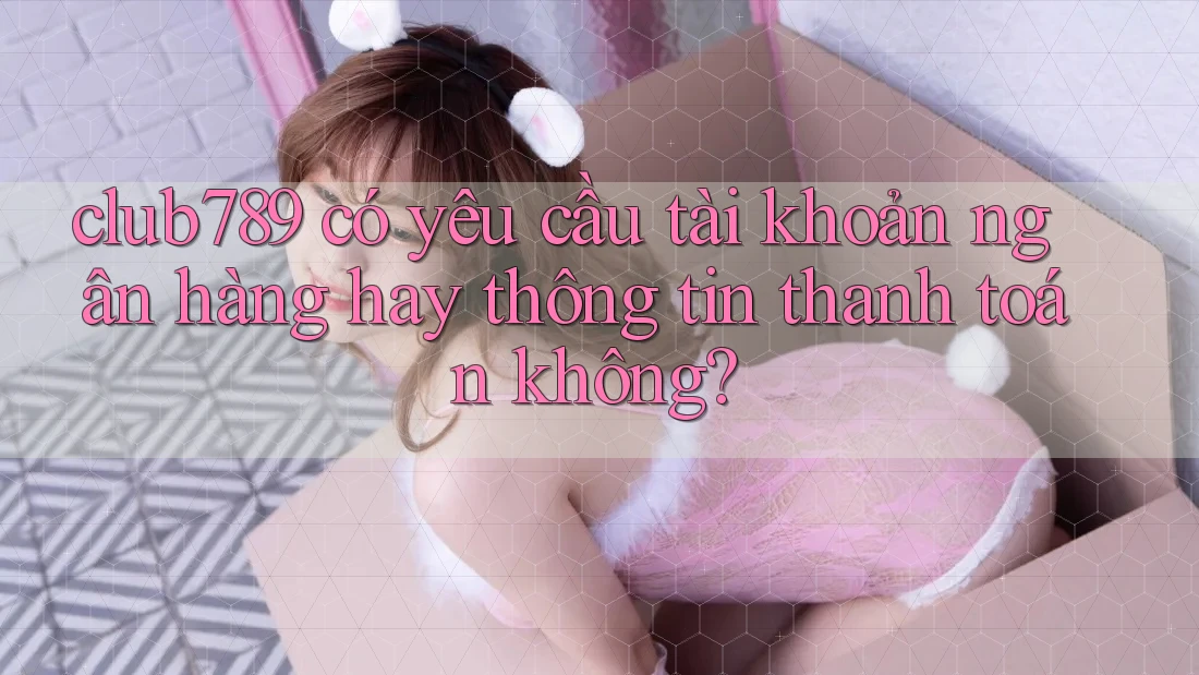 club789 có yêu cầu tài khoản ngân hàng hay thông tin thanh toán không? club789 có yêu cầu tài khoản ngân hàng hay thông tin thanh toán không?
