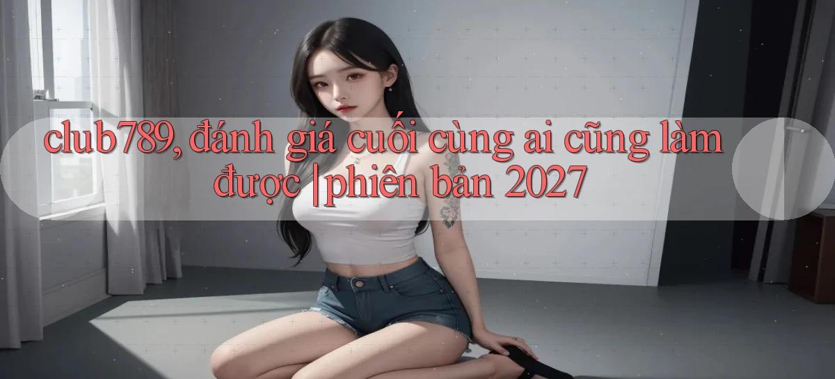 club789, đánh giá cuối cùng ai cũng làm được phiên bản 2027