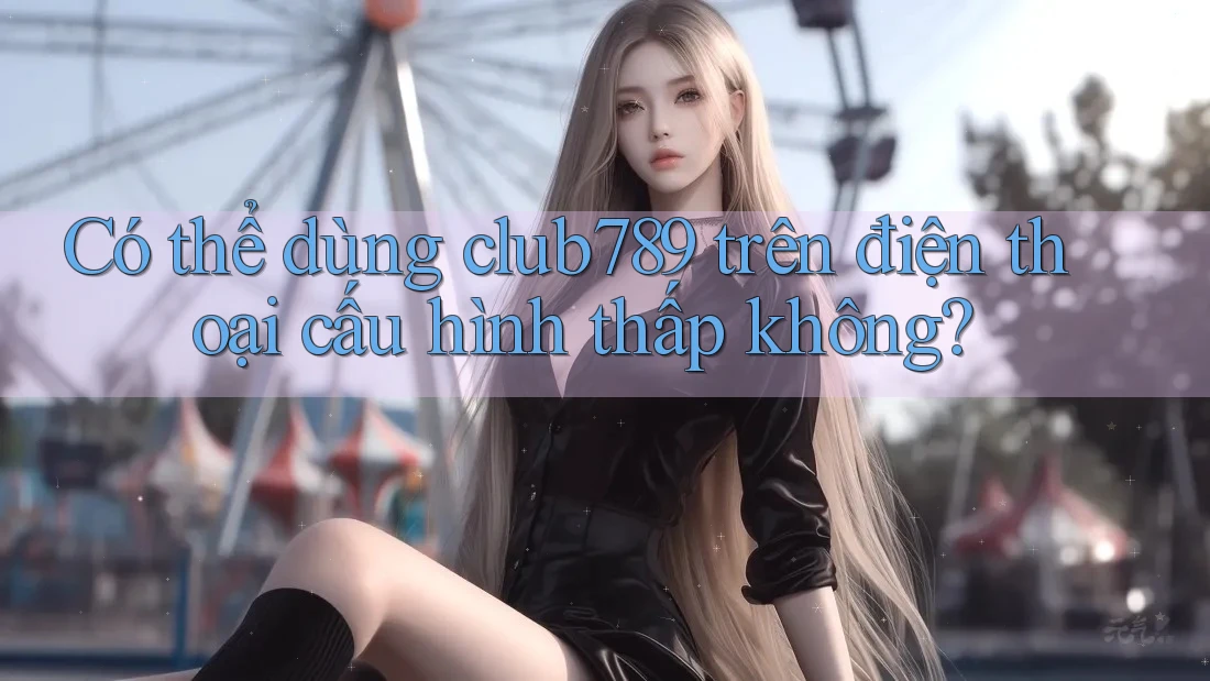 Có thể dùng club789 trên điện thoại cấu hình thấp không? Có thể dùng club789 trên điện thoại cấu hình thấp không?
