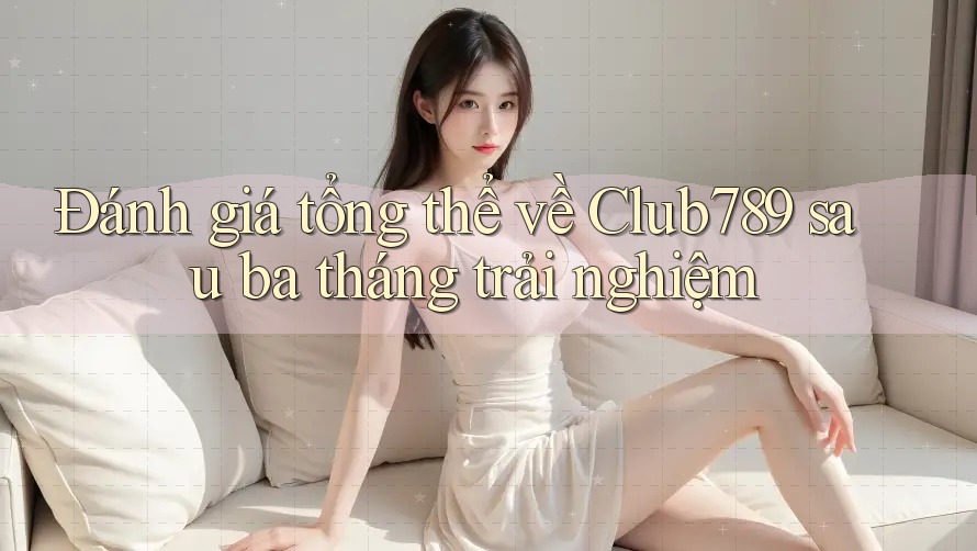 Đánh giá tổng thể về Club789 sau ba tháng trải nghiệm
