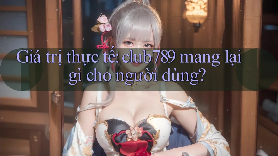Giá trị thực tế: club789 mang lại gì cho người dùng? Giá trị thực tế: club789 mang lại gì cho người dùng?