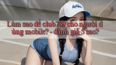 Làm sao để club789 cho người dùng mobile   đánh giá 5 sao