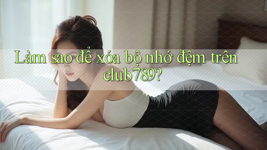 Làm sao để xóa bộ nhớ đệm trên club789? Làm sao để xóa bộ nhớ đệm trên club789?