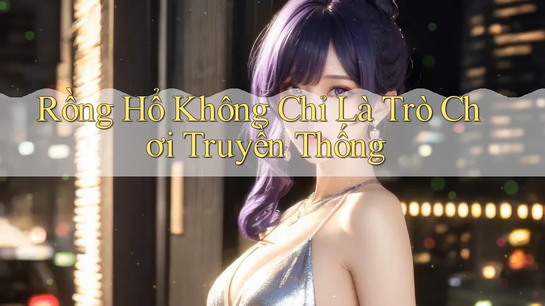 Rồng Hổ Không Chỉ Là Trò Chơi Truyền Thống Rồng Hổ Không Chỉ Là Trò Chơi Truyền Thống