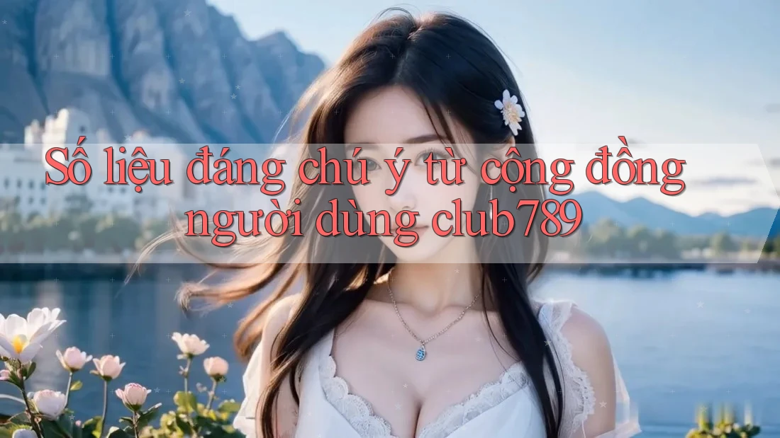 Số liệu đáng chú ý từ cộng đồng người dùng club789