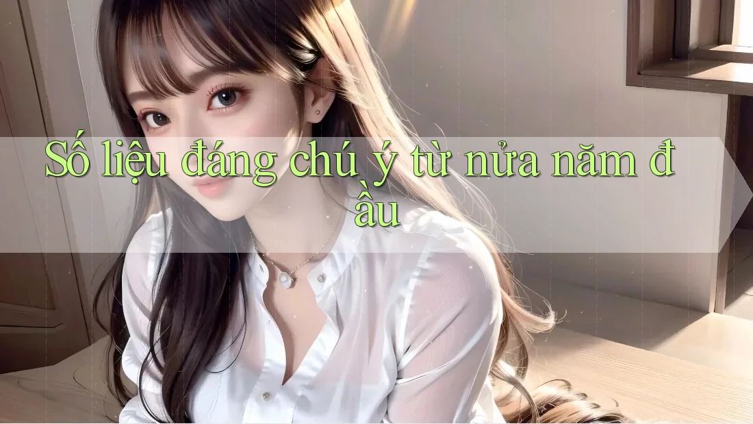 Số liệu đáng chú ý từ nửa năm đầu