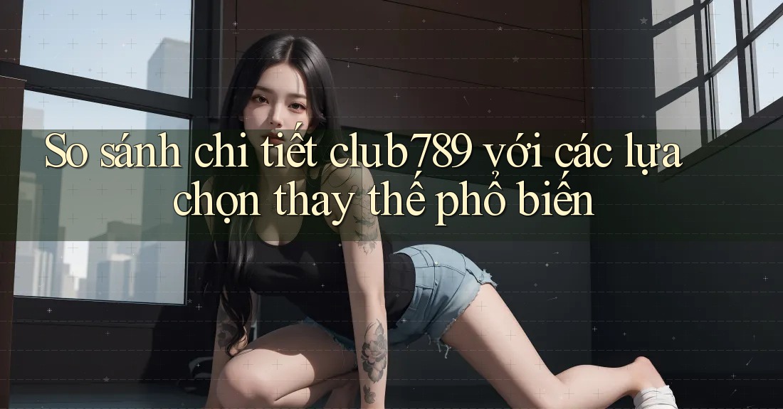 So sánh chi tiết club789 với các lựa chọn thay thế phổ biến