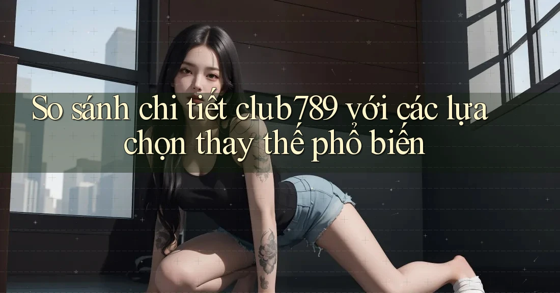 So sánh chi tiết club789 với các lựa chọn thay thế phổ biến