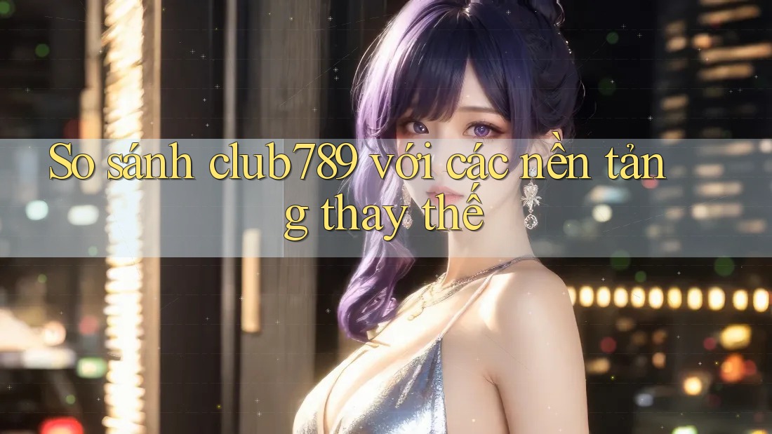 So sánh club789 với các nền tảng thay thế So sánh club789 với các nền tảng thay thế