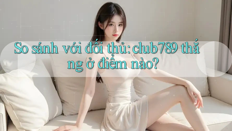 So sánh với đối thủ: club789 thắng ở điểm nào?
