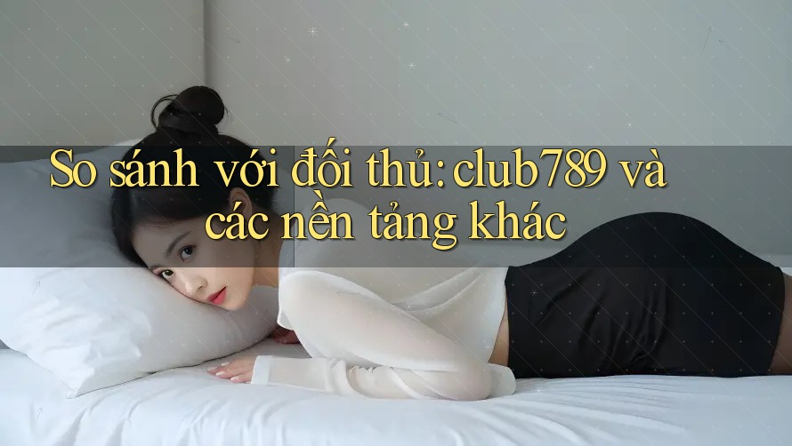 So sánh với đối thủ: club789 và các nền tảng khác