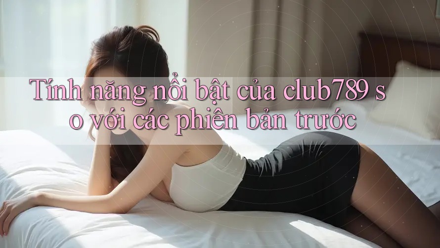 Tính năng nổi bật của club789 so với các phiên bản trước Tính năng nổi bật của club789 so với các phiên bản trước