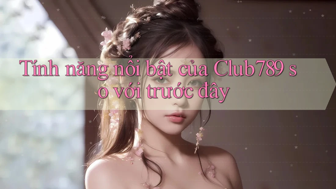 Tính năng nổi bật của Club789 so với trước đây Tính năng nổi bật của Club789 so với trước đây