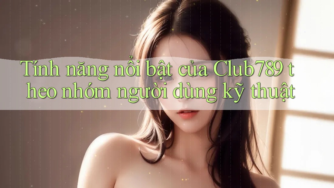 Tính năng nổi bật của Club789 theo nhóm người dùng kỹ thuật