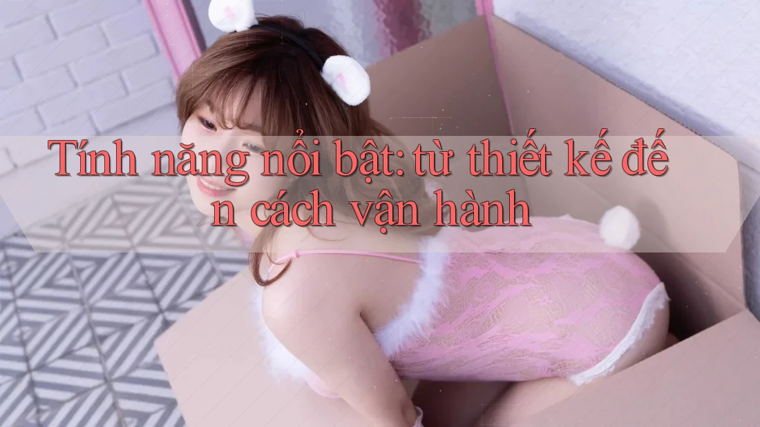 Tính năng nổi bật: từ thiết kế đến cách vận hành Tính năng nổi bật: từ thiết kế đến cách vận hành