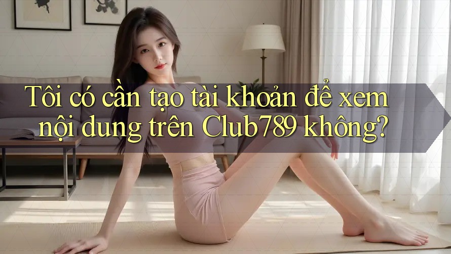 Tôi có cần tạo tài khoản để xem nội dung trên Club789 không?