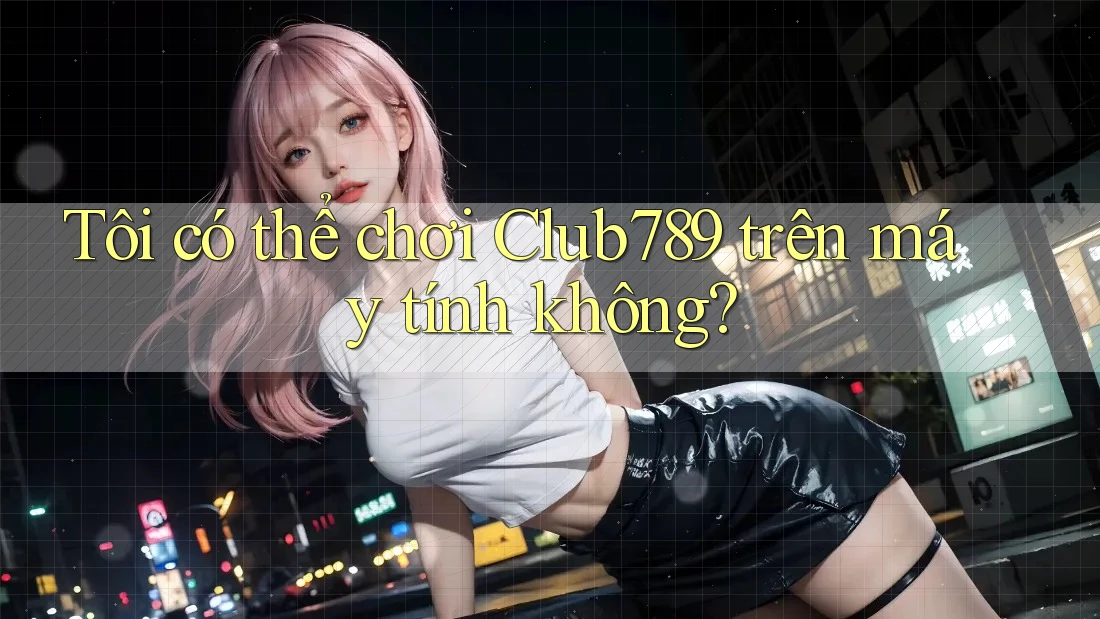 Tôi có thể chơi Club789 trên máy tính không?