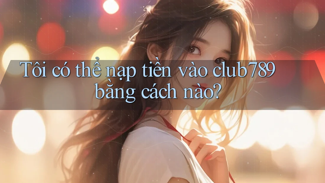 Tôi có thể nạp tiền vào club789 bằng cách nào?