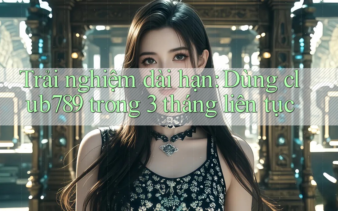Trải nghiệm dài hạn: Dùng club789 trong 3 tháng liên tục