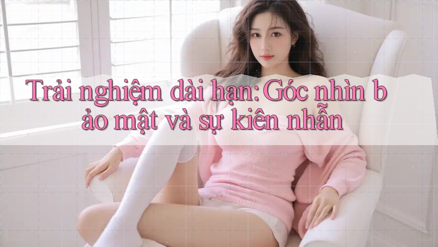 Trải nghiệm dài hạn: Góc nhìn bảo mật và sự kiên nhẫn Trải nghiệm dài hạn: Góc nhìn bảo mật và sự kiên nhẫn
