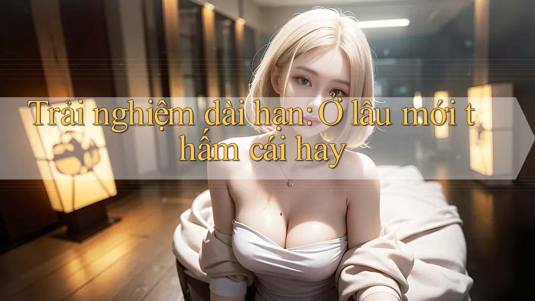 Trải nghiệm dài hạn: Ở lâu mới thấm cái hay
