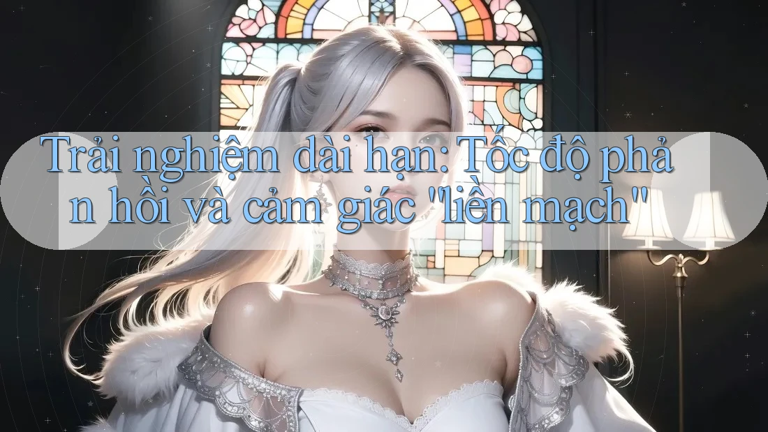 Trải nghiệm dài hạn: Tốc độ phản hồi và cảm giác “liền mạch” Trải nghiệm dài hạn: Tốc độ phản hồi và cảm giác “liền mạch”