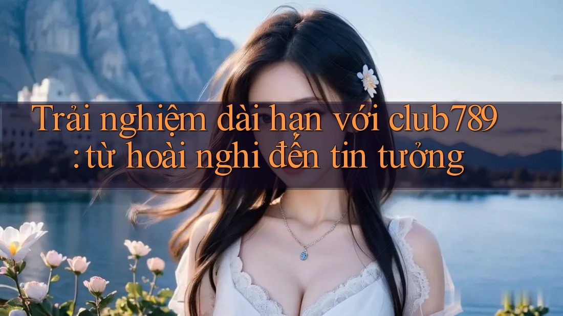Trải nghiệm dài hạn với club789: từ hoài nghi đến tin tưởng Trải nghiệm dài hạn với club789: từ hoài nghi đến tin tưởng