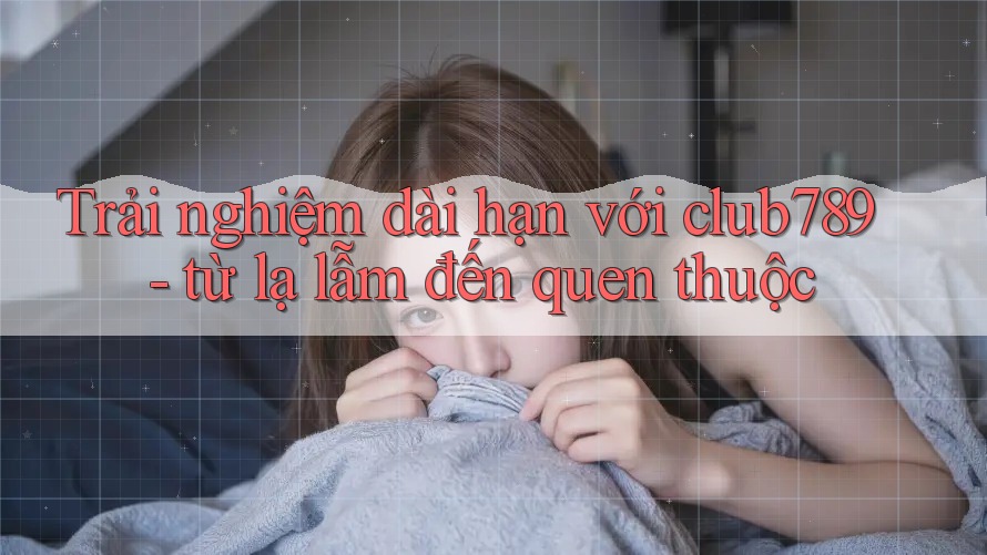 Trải nghiệm dài hạn với club789 - từ lạ lẫm đến quen thuộc Trải nghiệm dài hạn với club789 - từ lạ lẫm đến quen thuộc