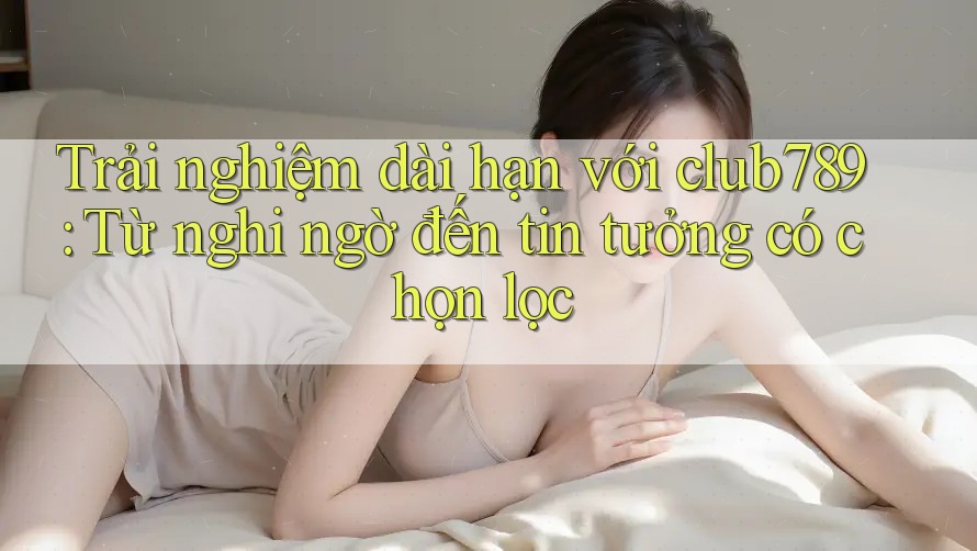 Trải nghiệm dài hạn với club789: Từ nghi ngờ đến tin tưởng có chọn lọc Trải nghiệm dài hạn với club789: Từ nghi ngờ đến tin tưởng có chọn lọc