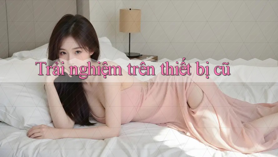 Trải nghiệm trên thiết bị cũ Trải nghiệm trên thiết bị cũ