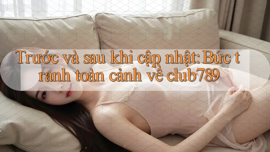 Trước và sau khi cập nhật: Bức tranh toàn cảnh về club789 Trước và sau khi cập nhật: Bức tranh toàn cảnh về club789