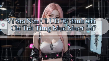 Vì sao nên Club789 đánh giá chi tiết từng mục   mượt 247